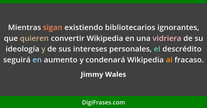 Mientras sigan existiendo bibliotecarios ignorantes, que quieren convertir Wikipedia en una vidriera de su ideología y de sus intereses... - Jimmy Wales