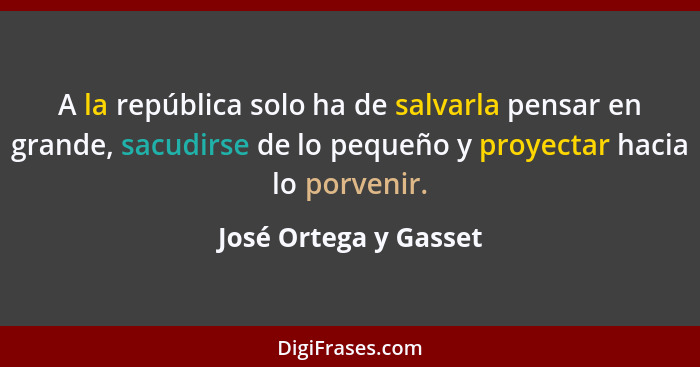 A la república solo ha de salvarla pensar en grande, sacudirse de lo pequeño y proyectar hacia lo porvenir.... - José Ortega y Gasset