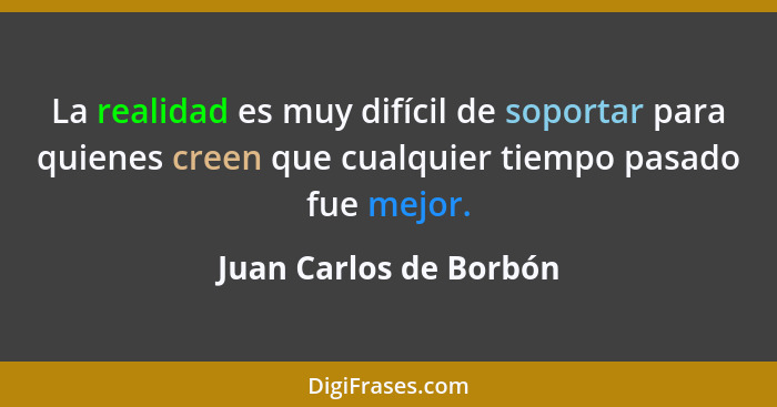 La realidad es muy difícil de soportar para quienes creen que cualquier tiempo pasado fue mejor.... - Juan Carlos de Borbón