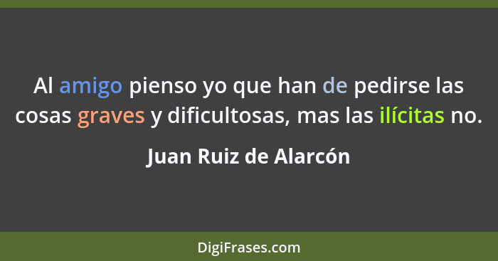 Al amigo pienso yo que han de pedirse las cosas graves y dificultosas, mas las ilícitas no.... - Juan Ruiz de Alarcón