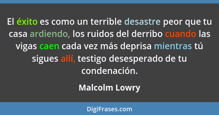 El éxito es como un terrible desastre peor que tu casa ardiendo, los ruidos del derribo cuando las vigas caen cada vez más deprisa mie... - Malcolm Lowry