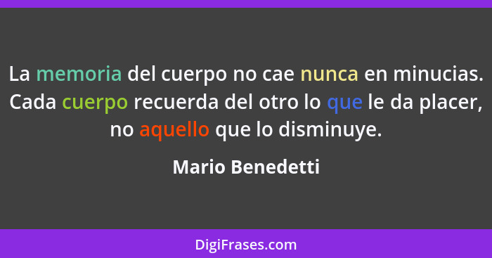 La memoria del cuerpo no cae nunca en minucias. Cada cuerpo recuerda del otro lo que le da placer, no aquello que lo disminuye.... - Mario Benedetti