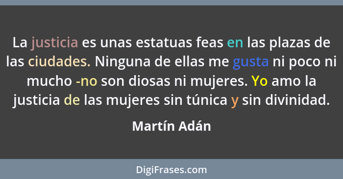 La justicia es unas estatuas feas en las plazas de las ciudades. Ninguna de ellas me gusta ni poco ni mucho -no son diosas ni mujeres. Y... - Martín Adán