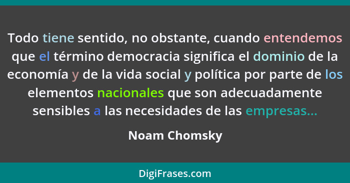 Todo tiene sentido, no obstante, cuando entendemos que el término democracia significa el dominio de la economía y de la vida social y... - Noam Chomsky