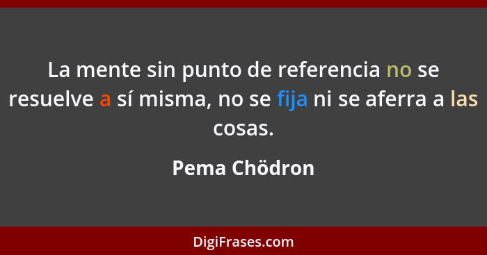 La mente sin punto de referencia no se resuelve a sí misma, no se fija ni se aferra a las cosas.... - Pema Chödron