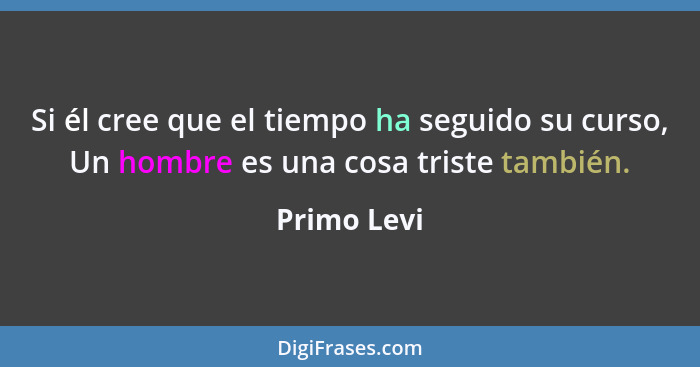 Si él cree que el tiempo ha seguido su curso, Un hombre es una cosa triste también.... - Primo Levi