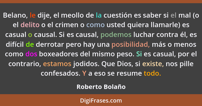 Belano, le dije, el meollo de la cuestión es saber si el mal (o el delito o el crimen o como usted quiera llamarle) es casual o causa... - Roberto Bolaño
