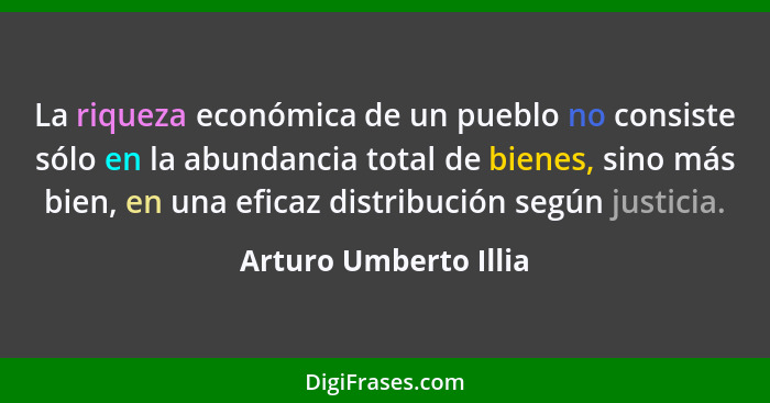 La riqueza económica de un pueblo no consiste sólo en la abundancia total de bienes, sino más bien, en una eficaz distribución... - Arturo Umberto Illia