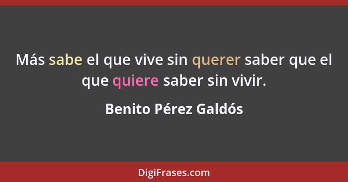 Más sabe el que vive sin querer saber que el que quiere saber sin vivir.... - Benito Pérez Galdós