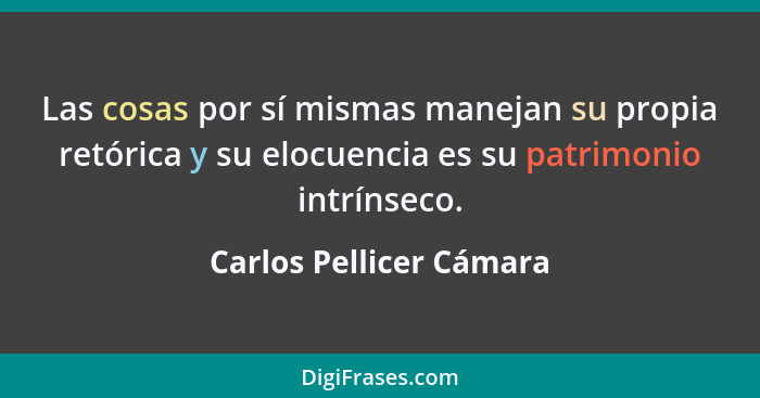 Las cosas por sí mismas manejan su propia retórica y su elocuencia es su patrimonio intrínseco.... - Carlos Pellicer Cámara