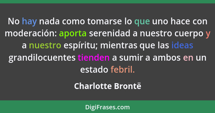 No hay nada como tomarse lo que uno hace con moderación: aporta serenidad a nuestro cuerpo y a nuestro espíritu; mientras que las i... - Charlotte Brontë