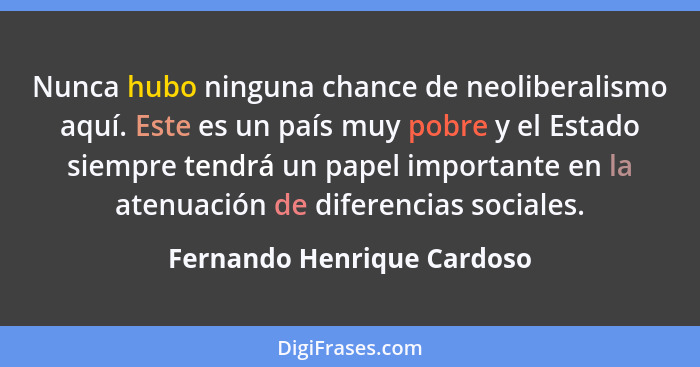 Nunca hubo ninguna chance de neoliberalismo aquí. Este es un país muy pobre y el Estado siempre tendrá un papel importante... - Fernando Henrique Cardoso