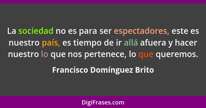 La sociedad no es para ser espectadores, este es nuestro país, es tiempo de ir allá afuera y hacer nuestro lo que nos pert... - Francisco Domínguez Brito