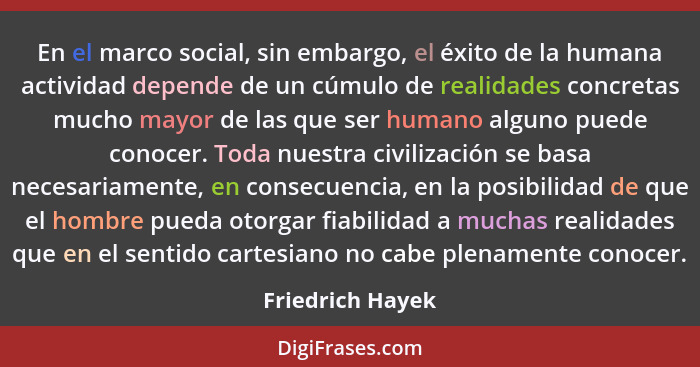 En el marco social, sin embargo, el éxito de la humana actividad depende de un cúmulo de realidades concretas mucho mayor de las que... - Friedrich Hayek