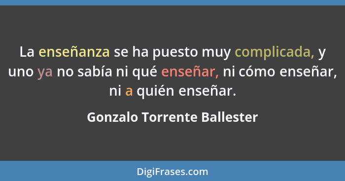 La enseñanza se ha puesto muy complicada, y uno ya no sabía ni qué enseñar, ni cómo enseñar, ni a quién enseñar.... - Gonzalo Torrente Ballester