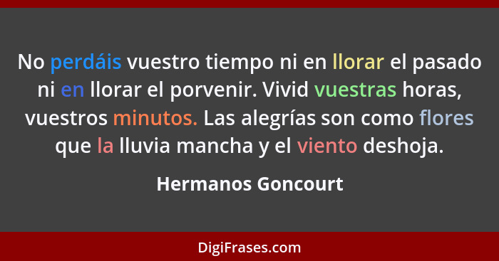 No perdáis vuestro tiempo ni en llorar el pasado ni en llorar el porvenir. Vivid vuestras horas, vuestros minutos. Las alegrías so... - Hermanos Goncourt