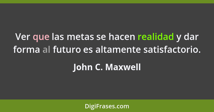 Ver que las metas se hacen realidad y dar forma al futuro es altamente satisfactorio.... - John C. Maxwell