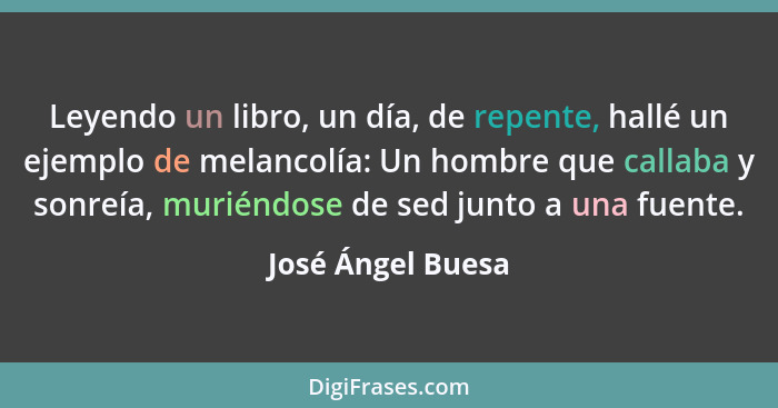 Leyendo un libro, un día, de repente, hallé un ejemplo de melancolía: Un hombre que callaba y sonreía, muriéndose de sed junto a un... - José Ángel Buesa