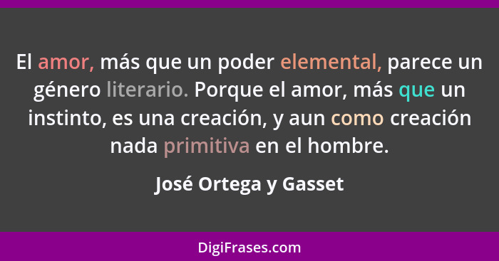 El amor, más que un poder elemental, parece un género literario. Porque el amor, más que un instinto, es una creación, y aun co... - José Ortega y Gasset