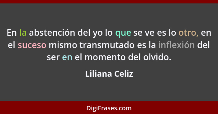 En la abstención del yo lo que se ve es lo otro, en el suceso mismo transmutado es la inflexión del ser en el momento del olvido.... - Liliana Celiz