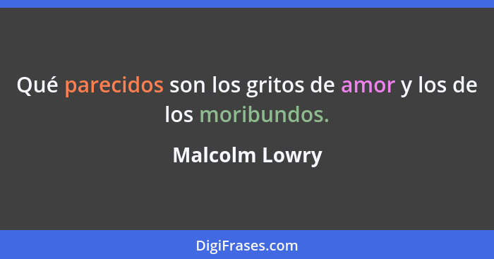 Qué parecidos son los gritos de amor y los de los moribundos.... - Malcolm Lowry