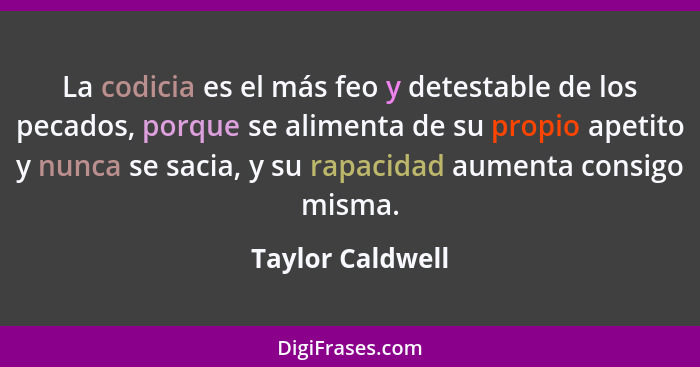 La codicia es el más feo y detestable de los pecados, porque se alimenta de su propio apetito y nunca se sacia, y su rapacidad aumen... - Taylor Caldwell