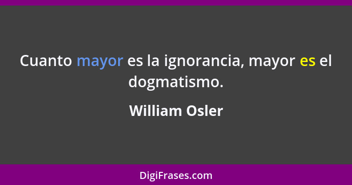 Cuanto mayor es la ignorancia, mayor es el dogmatismo.... - William Osler