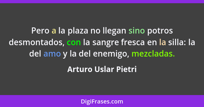 Pero a la plaza no llegan sino potros desmontados, con la sangre fresca en la silla: la del amo y la del enemigo, mezcladas.... - Arturo Uslar Pietri