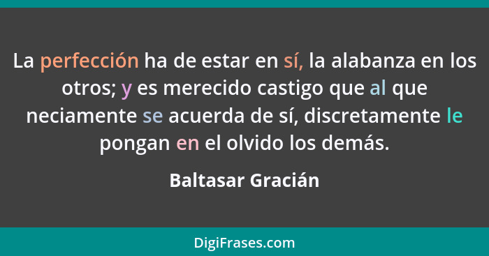 La perfección ha de estar en sí, la alabanza en los otros; y es merecido castigo que al que neciamente se acuerda de sí, discretame... - Baltasar Gracián