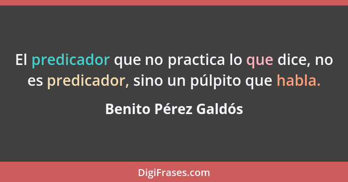 El predicador que no practica lo que dice, no es predicador, sino un púlpito que habla.... - Benito Pérez Galdós