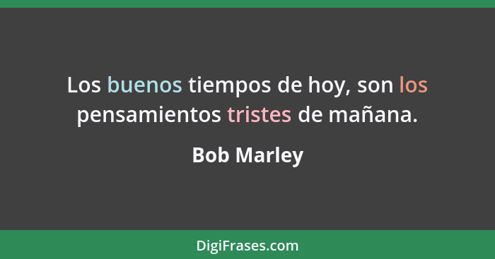 Los buenos tiempos de hoy, son los pensamientos tristes de mañana.... - Bob Marley