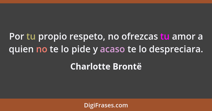Por tu propio respeto, no ofrezcas tu amor a quien no te lo pide y acaso te lo despreciara.... - Charlotte Brontë