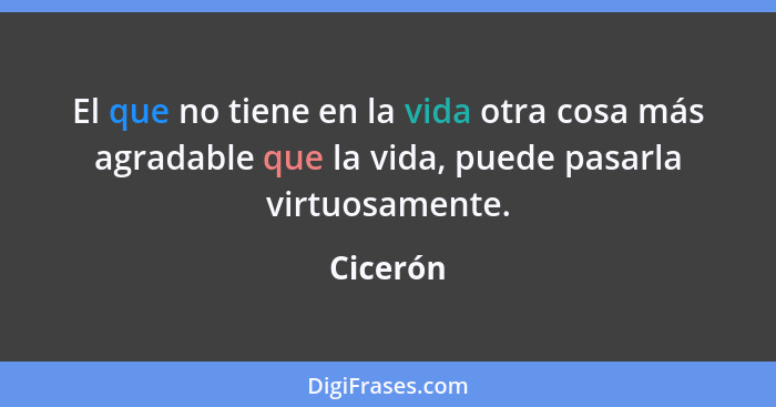 El que no tiene en la vida otra cosa más agradable que la vida, puede pasarla virtuosamente.... - Cicerón