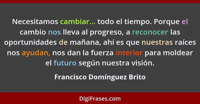 Necesitamos cambiar... todo el tiempo. Porque el cambio nos lleva al progreso, a reconocer las oportunidades de mañana, ah... - Francisco Domínguez Brito