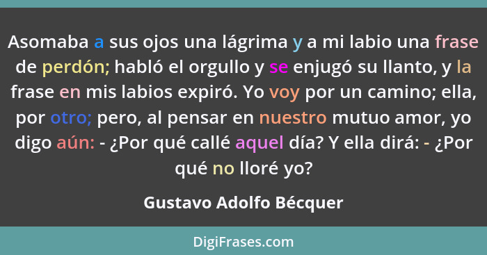 Asomaba a sus ojos una lágrima y a mi labio una frase de perdón; habló el orgullo y se enjugó su llanto, y la frase en mis la... - Gustavo Adolfo Bécquer