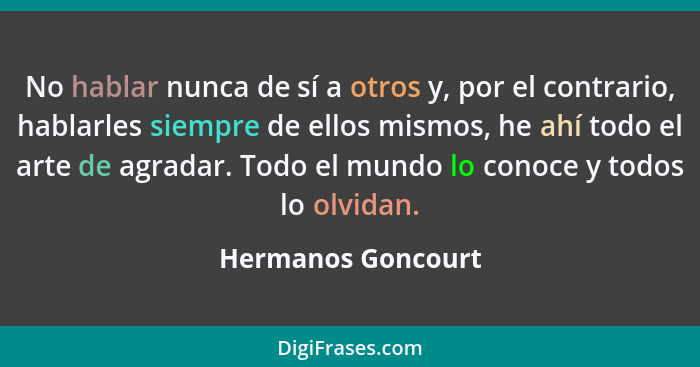 No hablar nunca de sí a otros y, por el contrario, hablarles siempre de ellos mismos, he ahí todo el arte de agradar. Todo el mund... - Hermanos Goncourt