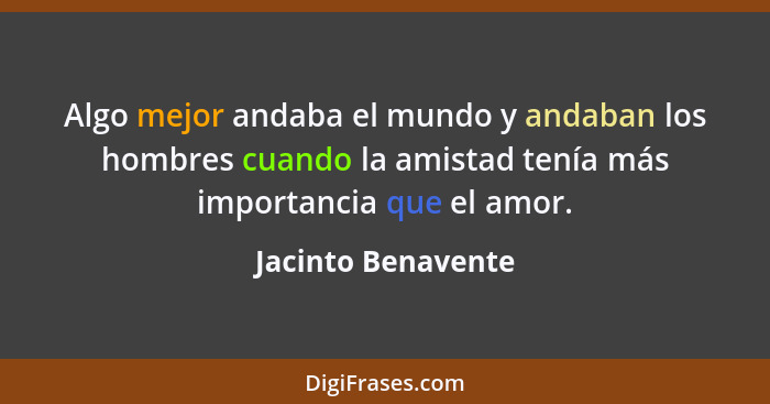 Algo mejor andaba el mundo y andaban los hombres cuando la amistad tenía más importancia que el amor.... - Jacinto Benavente