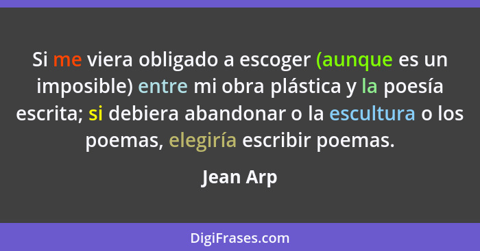 Si me viera obligado a escoger (aunque es un imposible) entre mi obra plástica y la poesía escrita; si debiera abandonar o la escultura o l... - Jean Arp