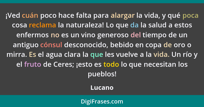 ¡Ved cuán poco hace falta para alargar la vida, y qué poca cosa reclama la naturaleza! Lo que da la salud a estos enfermos no es un vino gene... - Lucano