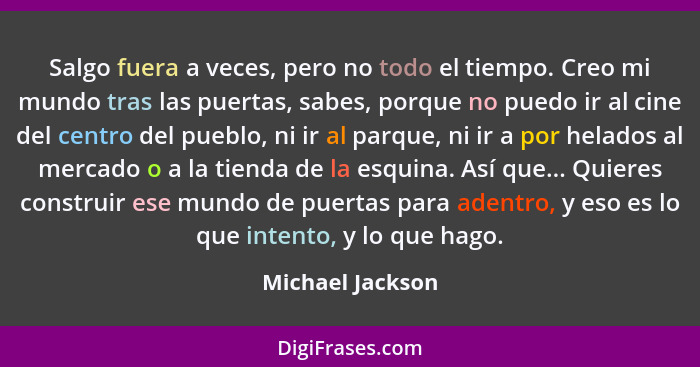 Salgo fuera a veces, pero no todo el tiempo. Creo mi mundo tras las puertas, sabes, porque no puedo ir al cine del centro del pueblo... - Michael Jackson