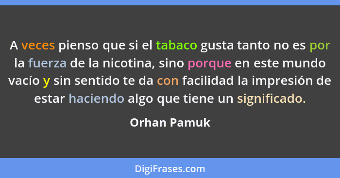 A veces pienso que si el tabaco gusta tanto no es por la fuerza de la nicotina, sino porque en este mundo vacío y sin sentido te da con... - Orhan Pamuk