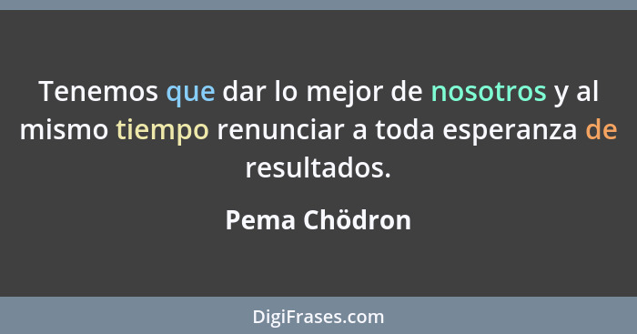 Tenemos que dar lo mejor de nosotros y al mismo tiempo renunciar a toda esperanza de resultados.... - Pema Chödron