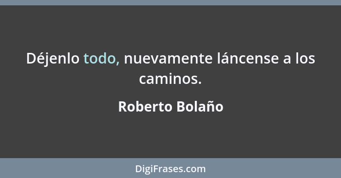 Déjenlo todo, nuevamente láncense a los caminos.... - Roberto Bolaño