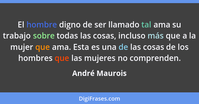 El hombre digno de ser llamado tal ama su trabajo sobre todas las cosas, incluso más que a la mujer que ama. Esta es una de las cosas... - André Maurois