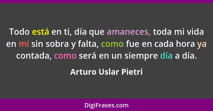 Todo está en ti, día que amaneces, toda mi vida en mí sin sobra y falta, como fue en cada hora ya contada, como será en un siemp... - Arturo Uslar Pietri