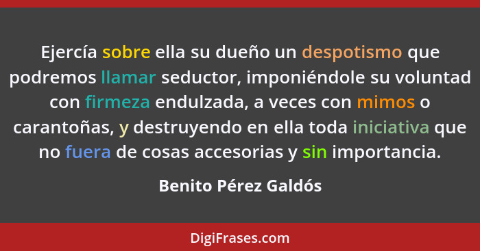 Ejercía sobre ella su dueño un despotismo que podremos llamar seductor, imponiéndole su voluntad con firmeza endulzada, a veces... - Benito Pérez Galdós