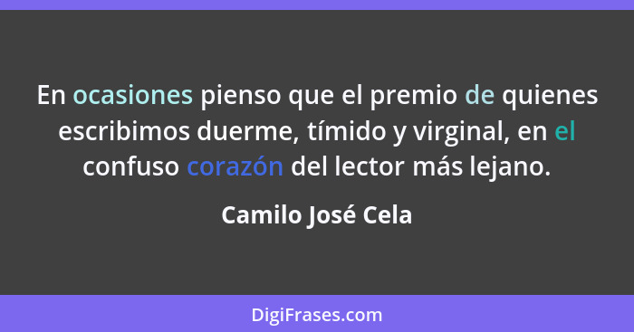 En ocasiones pienso que el premio de quienes escribimos duerme, tímido y virginal, en el confuso corazón del lector más lejano.... - Camilo José Cela