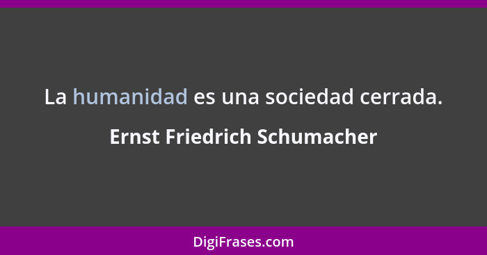 La humanidad es una sociedad cerrada.... - Ernst Friedrich Schumacher