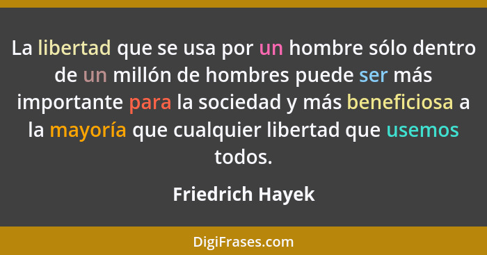 La libertad que se usa por un hombre sólo dentro de un millón de hombres puede ser más importante para la sociedad y más beneficiosa... - Friedrich Hayek
