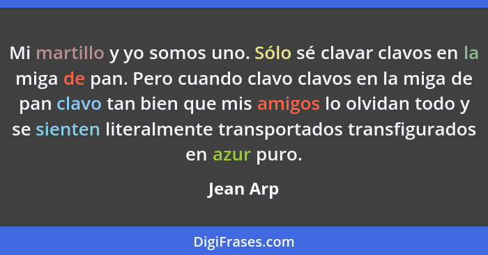 Mi martillo y yo somos uno. Sólo sé clavar clavos en la miga de pan. Pero cuando clavo clavos en la miga de pan clavo tan bien que mis amig... - Jean Arp